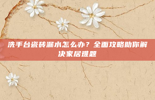 洗手台瓷砖漏水怎么办？全面攻略助你解决家居难题