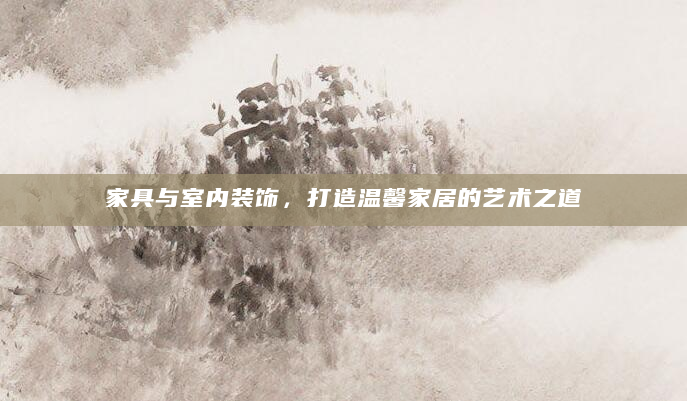 家具与室内装饰，打造温馨家居的艺术之道