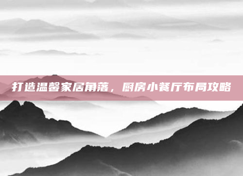 打造温馨家居角落，厨房小餐厅布局攻略
