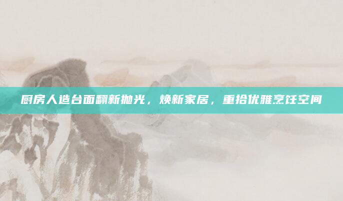厨房人造台面翻新抛光，焕新家居，重拾优雅烹饪空间