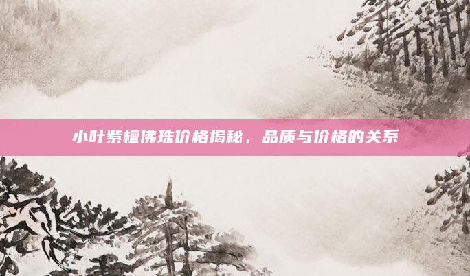 小叶紫檀佛珠价格揭秘，品质与价格的关系