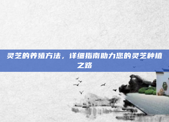 灵芝的养殖方法，详细指南助力您的灵芝种植之路
