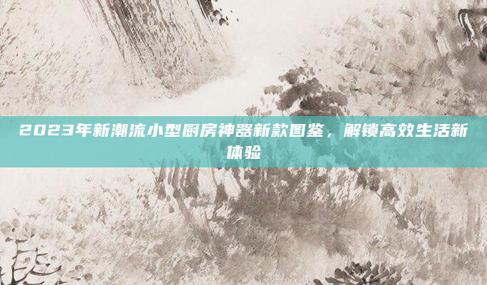 2023年新潮流小型厨房神器新款图鉴，解锁高效生活新体验