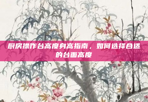 厨房操作台高度身高指南，如何选择合适的台面高度