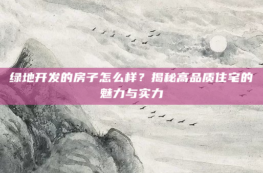 绿地开发的房子怎么样？揭秘高品质住宅的魅力与实力