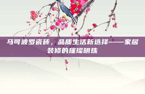 马可波罗瓷砖，品质生活新选择——家居装修的璀璨明珠