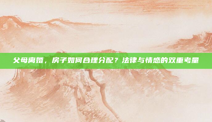父母离婚，房子如何合理分配？法律与情感的双重考量