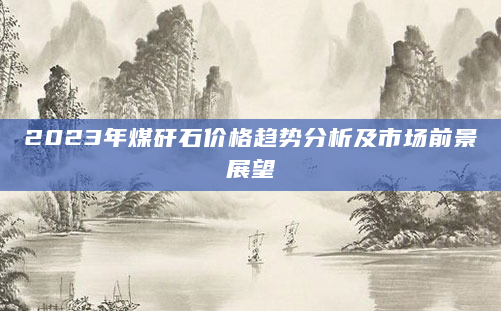 2023年煤矸石价格趋势分析及市场前景展望
