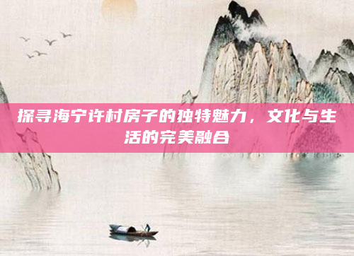 探寻海宁许村房子的独特魅力，文化与生活的完美融合