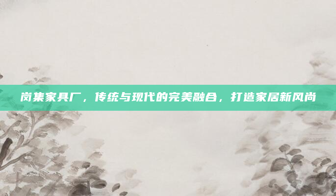 岗集家具厂，传统与现代的完美融合，打造家居新风尚