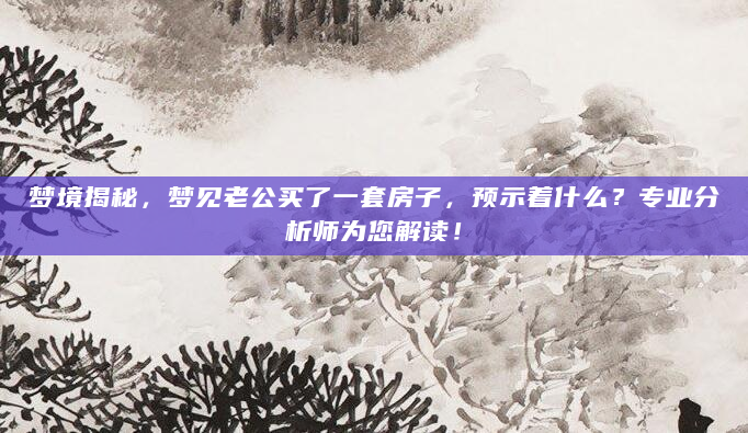 梦境揭秘，梦见老公买了一套房子，预示着什么？专业分析师为您解读！