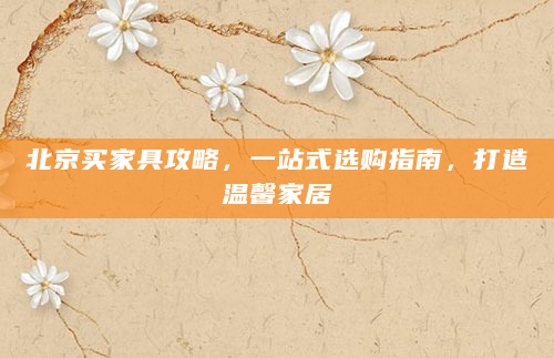 北京买家具攻略，一站式选购指南，打造温馨家居