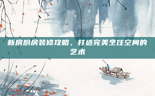 新房厨房装修攻略，打造完美烹饪空间的艺术