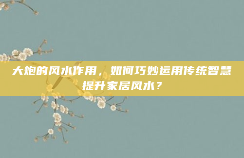 大炮的风水作用，如何巧妙运用传统智慧提升家居风水？