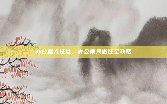 办公室大迁徙，办公家具搬迁全攻略