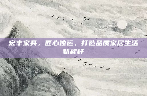 宏丰家具，匠心独运，打造品质家居生活新标杆