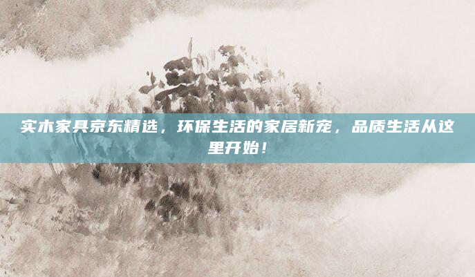 实木家具京东精选，环保生活的家居新宠，品质生活从这里开始！
