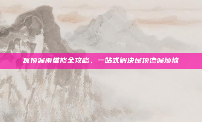 瓦顶漏雨维修全攻略，一站式解决屋顶渗漏烦恼