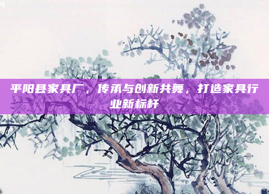 平阳县家具厂，传承与创新共舞，打造家具行业新标杆
