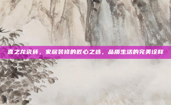 喜之龙瓷砖，家居装修的匠心之选，品质生活的完美诠释
