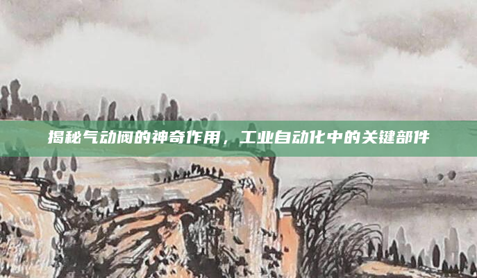 揭秘气动阀的神奇作用，工业自动化中的关键部件