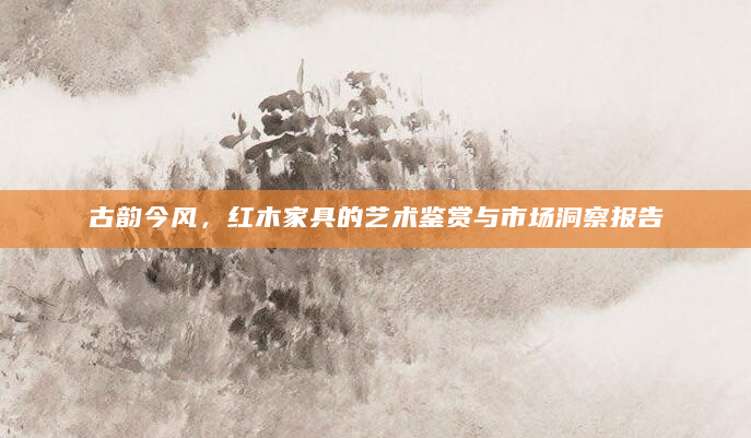 古韵今风，红木家具的艺术鉴赏与市场洞察报告