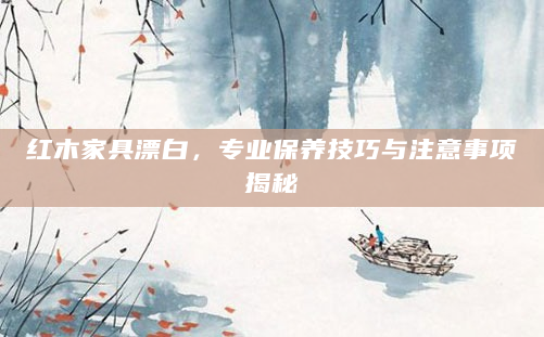 红木家具漂白，专业保养技巧与注意事项揭秘