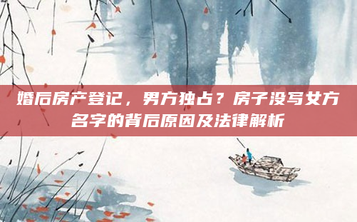 婚后房产登记，男方独占？房子没写女方名字的背后原因及法律解析