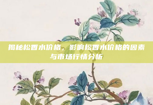 揭秘松香水价格，影响松香水价格的因素与市场行情分析