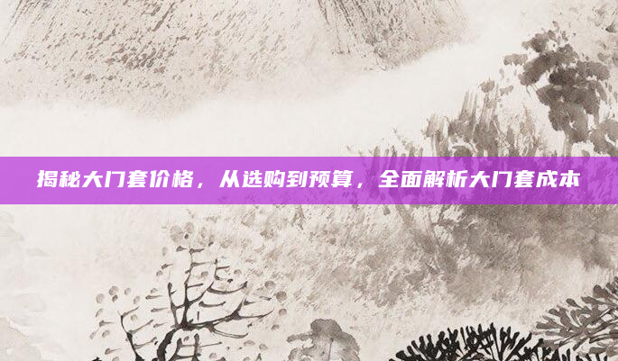 揭秘大门套价格，从选购到预算，全面解析大门套成本