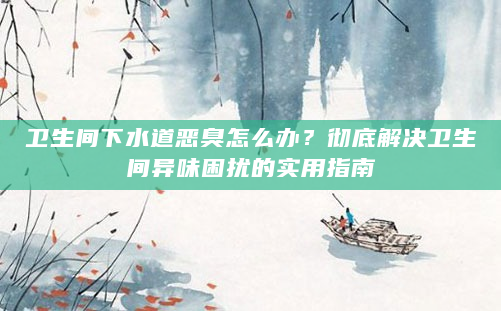 卫生间下水道恶臭怎么办？彻底解决卫生间异味困扰的实用指南