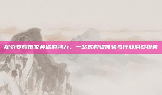 探索安顺市家具城的魅力，一站式购物体验与行业洞察报告