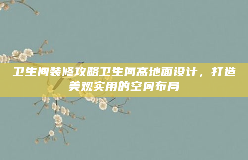 卫生间装修攻略卫生间高地面设计，打造美观实用的空间布局