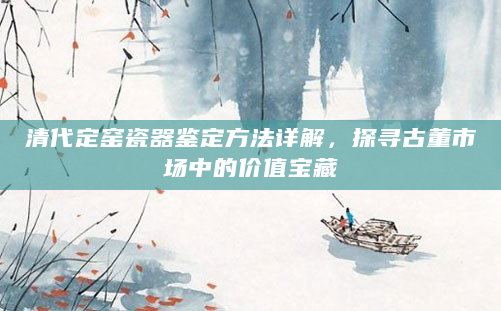 清代定窑瓷器鉴定方法详解，探寻古董市场中的价值宝藏