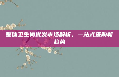 整体卫生间批发市场解析，一站式采购新趋势
