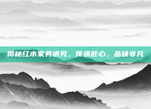 揭秘红木家具讲究，传承匠心，品味非凡