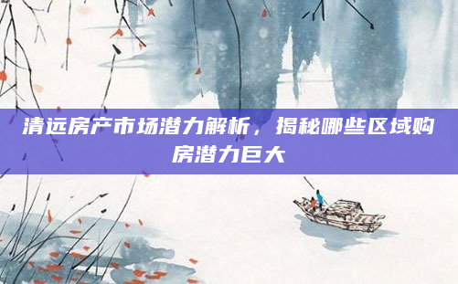 清远房产市场潜力解析，揭秘哪些区域购房潜力巨大