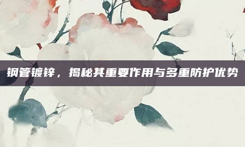 钢管镀锌，揭秘其重要作用与多重防护优势