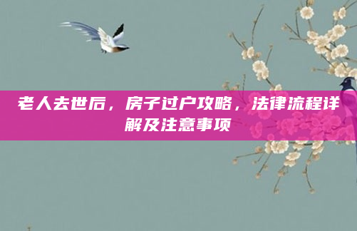 老人去世后，房子过户攻略，法律流程详解及注意事项