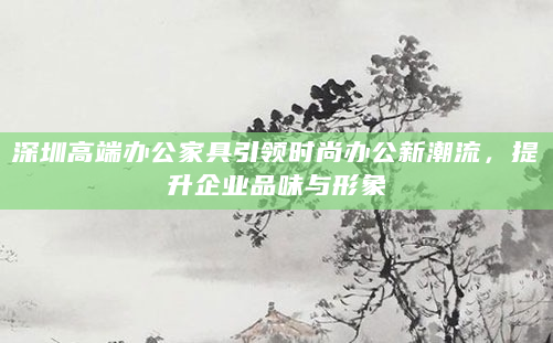 深圳高端办公家具引领时尚办公新潮流，提升企业品味与形象