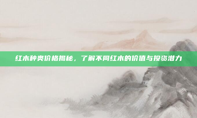 红木种类价格揭秘，了解不同红木的价值与投资潜力