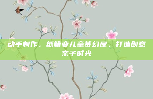 动手制作，纸箱变儿童梦幻屋，打造创意亲子时光