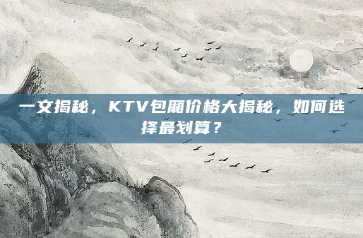 一文揭秘，KTV包厢价格大揭秘，如何选择最划算？