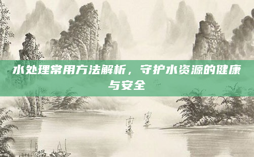水处理常用方法解析，守护水资源的健康与安全