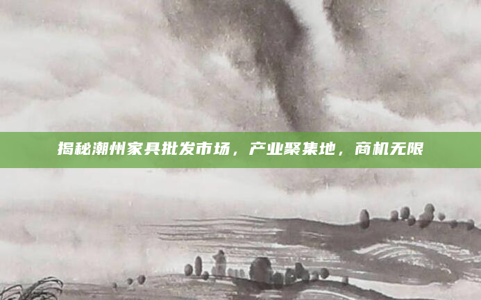 揭秘潮州家具批发市场，产业聚集地，商机无限