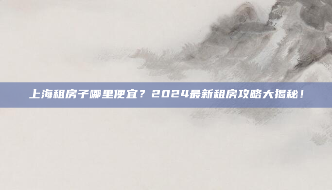 上海租房子哪里便宜？2024最新租房攻略大揭秘！