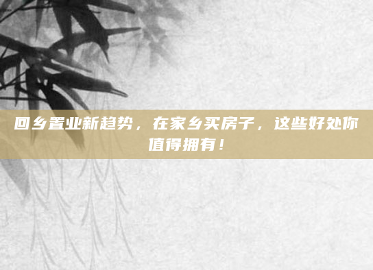 回乡置业新趋势，在家乡买房子，这些好处你值得拥有！