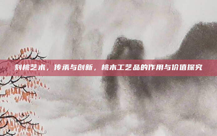 刻桃艺术，传承与创新，桃木工艺品的作用与价值探究