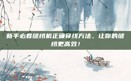 新手必看缝纫机正确穿线方法，让你的缝纫更高效！