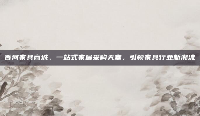 香河家具商城，一站式家居采购天堂，引领家具行业新潮流
